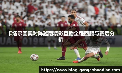 卡塔尔国奥对阵越南精彩直播全程回顾与赛后分析