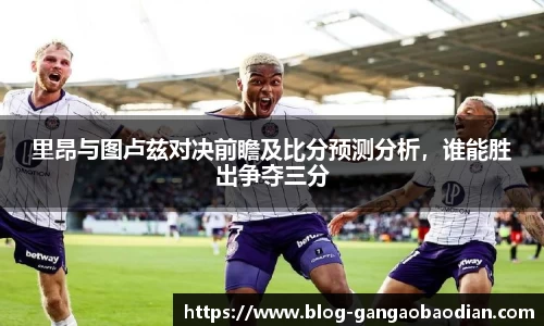 里昂与图卢兹对决前瞻及比分预测分析，谁能胜出争夺三分