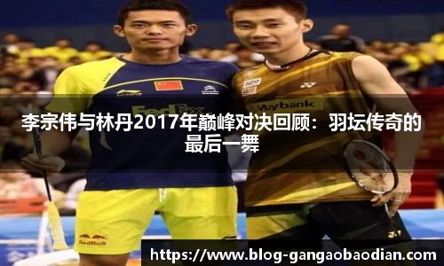 李宗伟与林丹2017年巅峰对决回顾：羽坛传奇的最后一舞