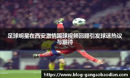 足球明星在西安激情踢球视频回顾引发球迷热议与期待